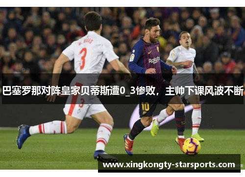 巴塞罗那对阵皇家贝蒂斯遭0_3惨败，主帅下课风波不断