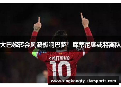 大巴黎转会风波影响巴萨！库蒂尼奥或将离队